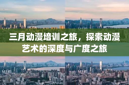 三月動漫培訓(xùn)之旅，探索動漫藝術(shù)的深度與廣度之旅