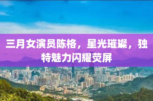三月女演員陳格，星光璀璨，獨(dú)特魅力閃耀熒屏