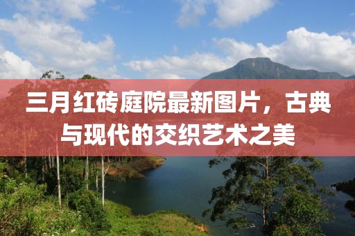 三月紅磚庭院最新圖片，古典與現(xiàn)代的交織藝術(shù)之美