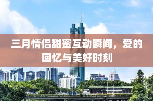 三月情侶甜蜜互動(dòng)瞬間，愛的回憶與美好時(shí)刻