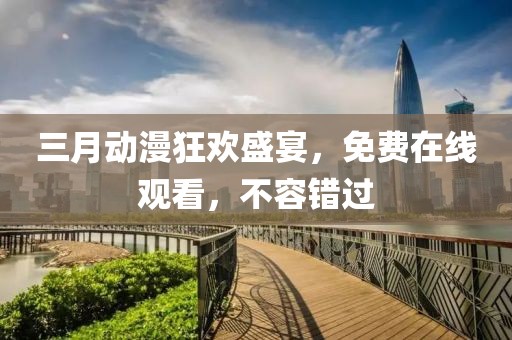 三月動漫狂歡盛宴，免費在線觀看，不容錯過