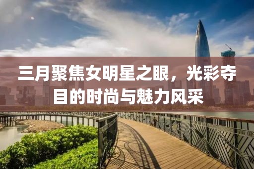 三月聚焦女明星之眼，光彩奪目的時尚與魅力風(fēng)采