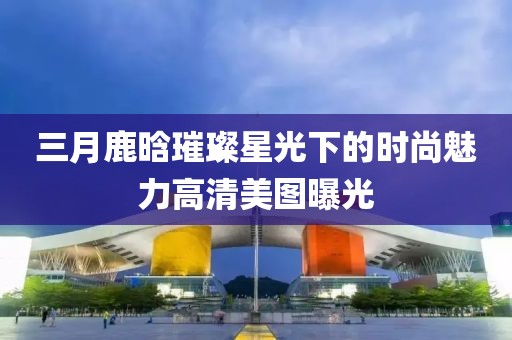 三月鹿晗璀璨星光下的時尚魅力高清美圖曝光