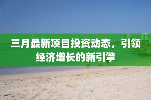 三月最新項(xiàng)目投資動(dòng)態(tài)，引領(lǐng)經(jīng)濟(jì)增長的新引擎