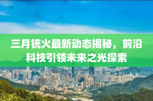 三月銃火最新動態(tài)揭秘，前沿科技引領未來之光探索