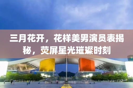 三月花開，花樣美男演員表揭秘，熒屏星光璀璨時(shí)刻