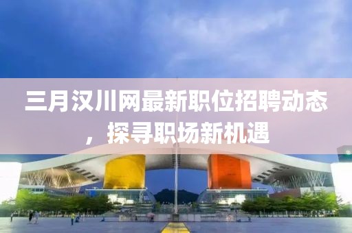 三月漢川網(wǎng)最新職位招聘動(dòng)態(tài)，探尋職場(chǎng)新機(jī)遇