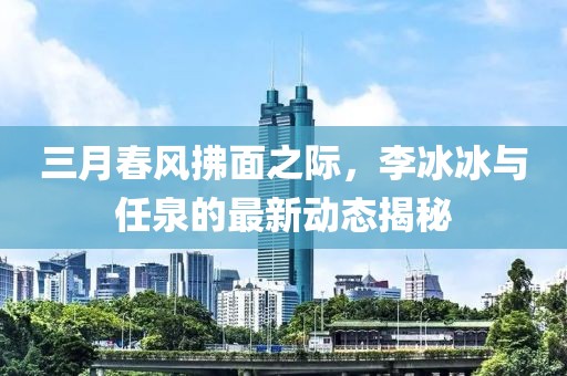 三月春風(fēng)拂面之際，李冰冰與任泉的最新動態(tài)揭秘