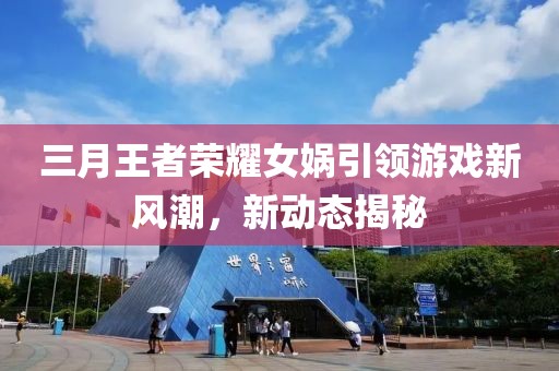 三月王者榮耀女媧引領(lǐng)游戲新風潮，新動態(tài)揭秘