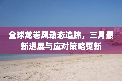 全球龍卷風(fēng)動(dòng)態(tài)追蹤，三月最新進(jìn)展與應(yīng)對(duì)策略更新
