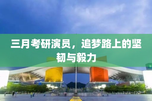 三月考研演員，追夢(mèng)路上的堅(jiān)韌與毅力