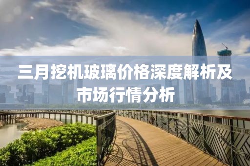 三月挖機(jī)玻璃價(jià)格深度解析及市場(chǎng)行情分析