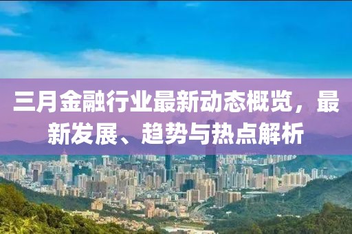 三月金融行業(yè)最新動(dòng)態(tài)概覽，最新發(fā)展、趨勢(shì)與熱點(diǎn)解析