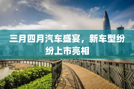三月四月汽車盛宴，新車型紛紛上市亮相