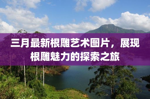 三月最新根雕藝術(shù)圖片，展現(xiàn)根雕魅力的探索之旅