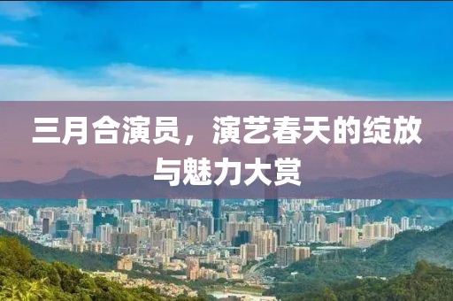 三月合演員，演藝春天的綻放與魅力大賞