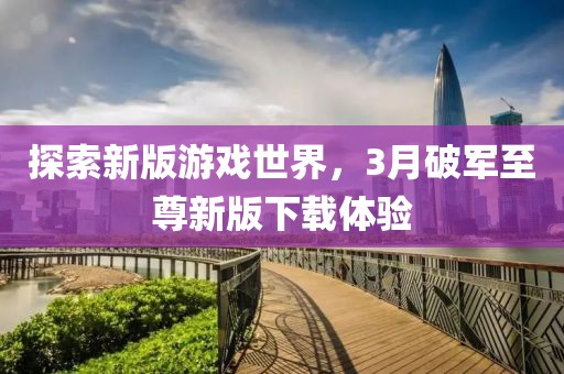 探索新版游戲世界，3月破軍至尊新版下載體驗