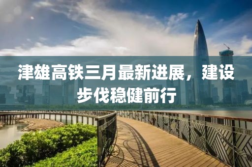 津雄高鐵三月最新進展，建設(shè)步伐穩(wěn)健前行
