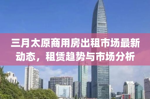 三月太原商用房出租市場最新動態(tài)，租賃趨勢與市場分析