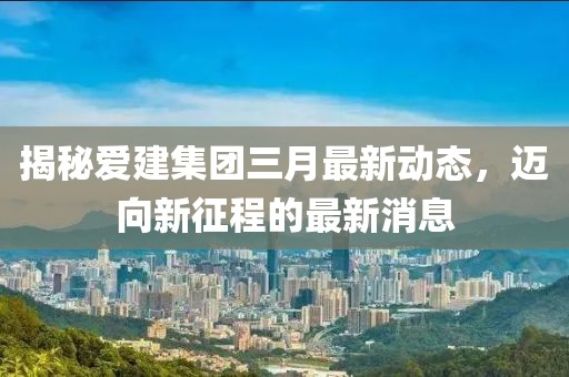 揭秘愛建集團三月最新動態(tài)，邁向新征程的最新消息