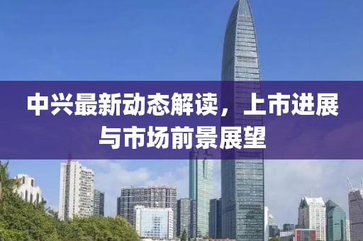 中興最新動態(tài)解讀，上市進展與市場前景展望