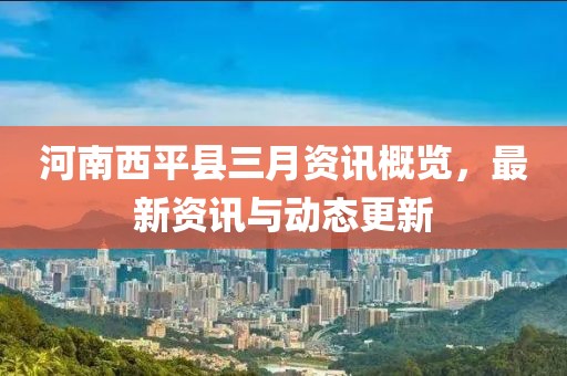 河南西平縣三月資訊概覽，最新資訊與動態(tài)更新