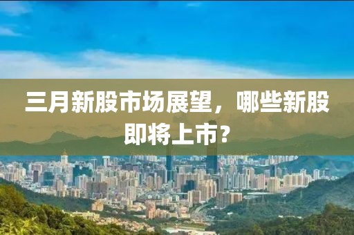 三月新股市場展望，哪些新股即將上市？