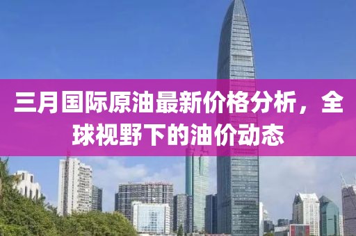 三月國際原油最新價格分析，全球視野下的油價動態(tài)
