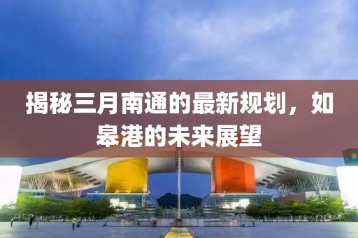 揭秘三月南通的最新規(guī)劃，如皋港的未來展望