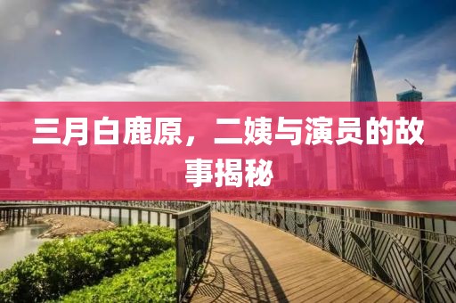 三月白鹿原，二姨與演員的故事揭秘