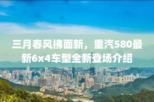 三月春風拂面新，重汽580最新6x4車型全新登場介紹