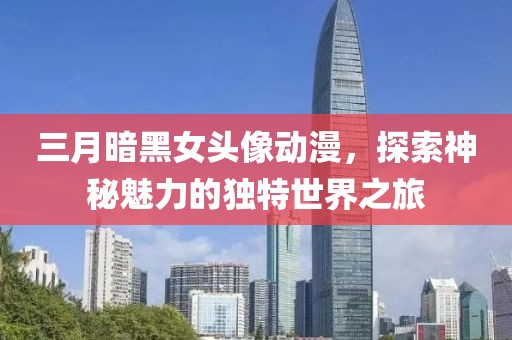 三月暗黑女頭像動(dòng)漫，探索神秘魅力的獨(dú)特世界之旅