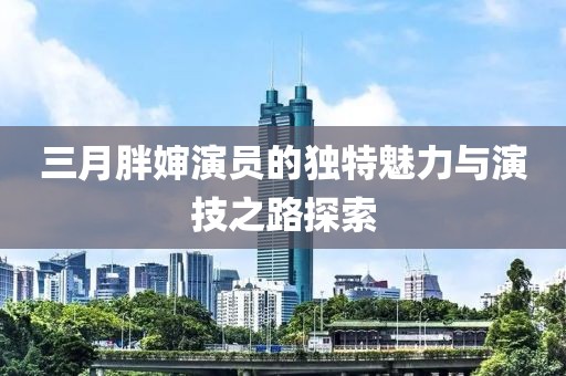 三月胖嬸演員的獨(dú)特魅力與演技之路探索