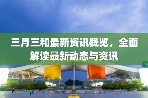三月三和最新資訊概覽，全面解讀最新動態(tài)與資訊