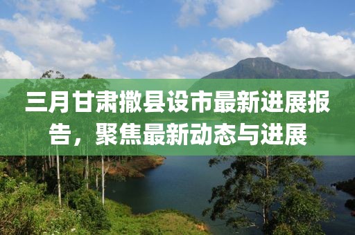 三月甘肅撒縣設(shè)市最新進(jìn)展報(bào)告，聚焦最新動(dòng)態(tài)與進(jìn)展