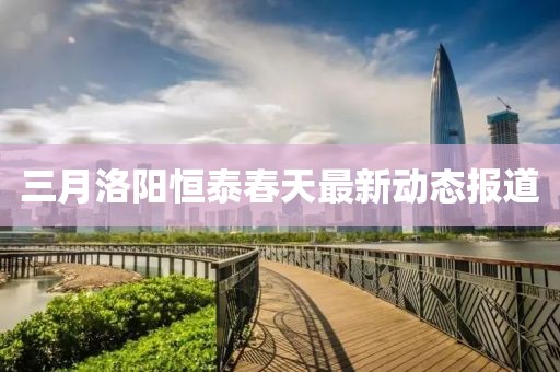三月洛陽恒泰春天最新動態(tài)報道