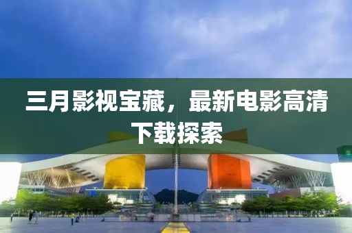 三月影視寶藏，最新電影高清下載探索