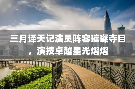 三月譯天記演員陣容璀璨奪目，演技卓越星光熠熠