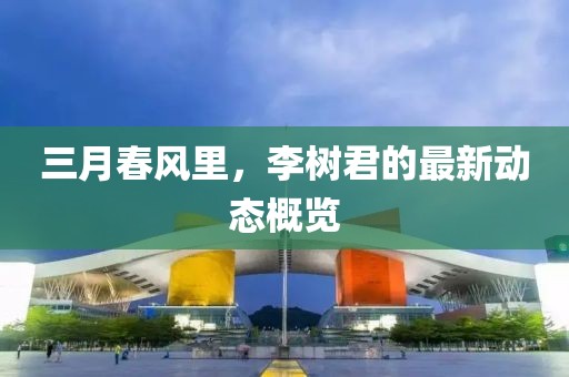 三月春風(fēng)里，李樹君的最新動(dòng)態(tài)概覽