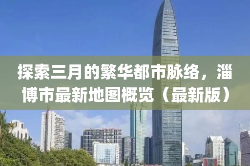 探索三月的繁華都市脈絡(luò)，淄博市最新地圖概覽（最新版）