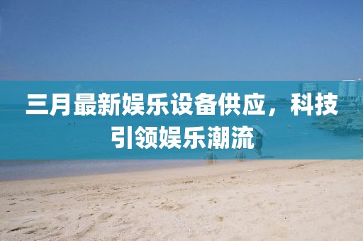 三月最新娛樂設(shè)備供應，科技引領(lǐng)娛樂潮流