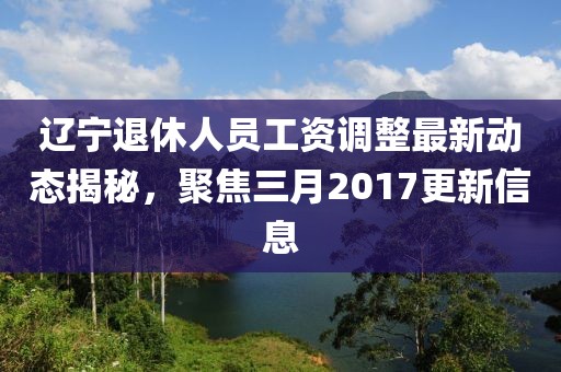 遼寧退休人員工資調(diào)整最新動態(tài)揭秘，聚焦三月2017更新信息