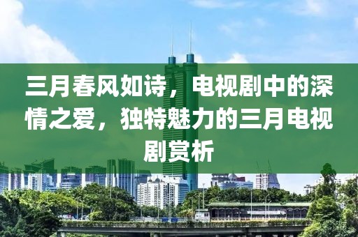 三月春風(fēng)如詩，電視劇中的深情之愛，獨(dú)特魅力的三月電視劇賞析