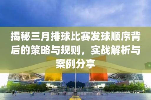 揭秘三月排球比賽發(fā)球順序背后的策略與規(guī)則，實(shí)戰(zhàn)解析與案例分享
