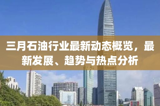 三月石油行業(yè)最新動態(tài)概覽，最新發(fā)展、趨勢與熱點(diǎn)分析