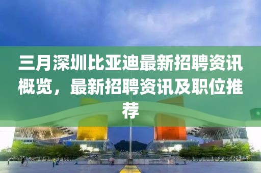 三月深圳比亞迪最新招聘資訊概覽，最新招聘資訊及職位推薦