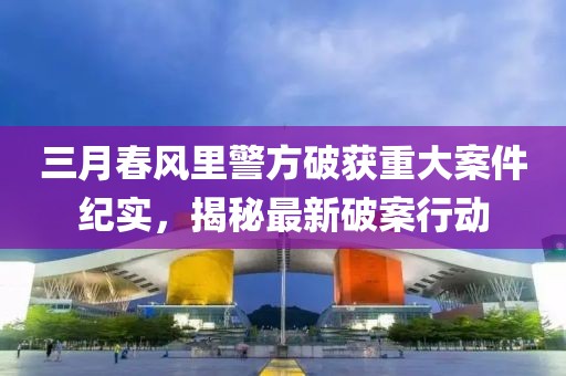 三月春風(fēng)里警方破獲重大案件紀實，揭秘最新破案行動