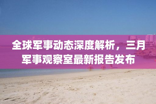 全球軍事動態(tài)深度解析，三月軍事觀察室最新報告發(fā)布