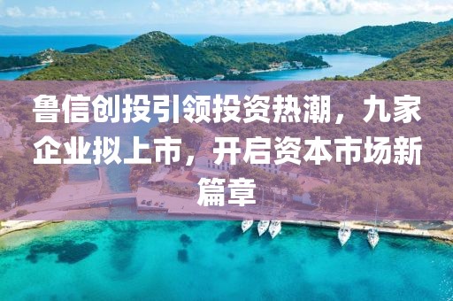 魯信創(chuàng)投引領(lǐng)投資熱潮，九家企業(yè)擬上市，開啟資本市場(chǎng)新篇章