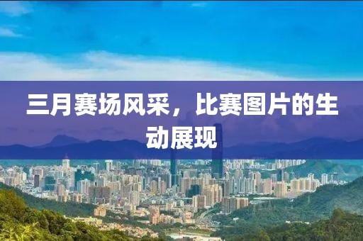 三月賽場風采，比賽圖片的生動展現(xiàn)